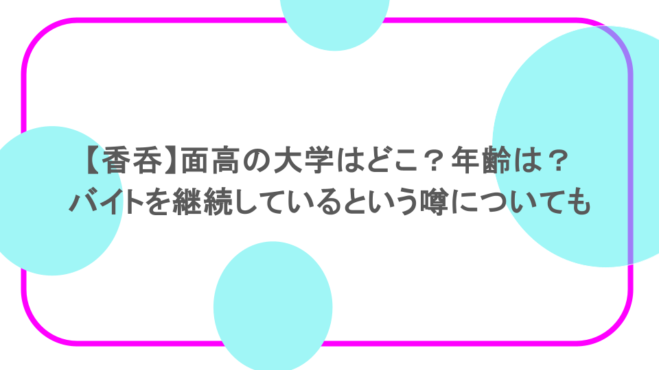 【香呑】面高の大学はどこ？年齢は？バイトを継続しているという噂についても